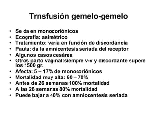 Trnsfusión gemelo-gemelo Se da en monocoriónicos Ecografía: asimétrico Tratamiento: varía en función de discordancia Pauta: da la amnicentesis seriada del receptor Algunos casos cesárea  Otros parto vaginal:siempre v-v y discordante supere los 1500 gr. Afecta: 5 – 17% de monocoriónicos  Mortalidad muy alta: 60 – 70% Antes de 26 semanas 100% mortalidad A las 28 semanas 80% mortalidad Puede bajar a 40% con amniocentesis seriada 