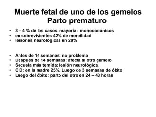 Muerte fetal de uno de los gemelos Parto prematuro  3 – 4 % de los casos. mayoría:  monocoriónicos en sobrevivientes 42% de morbilidad lesiones neurológicas en 20%  Antes de 14 semanas: no problema Después de 14 semanas: afecta al otro gemelo Secuela más temida: lesión neurológica.  CID: en la madre 25%. Luego de 3 semanas de óbito Luego del óbito: parto del otro en 24 – 48 horas 