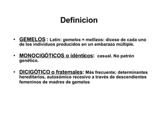 Definicion GEMELOS  :   Latín:  gemelos  = mellizos: dícese de cada uno de los individuos producidos en un embarazo múltiple. MONOCIGÓTICOS o idénticos :  casual. No patrón genético. DICIGÓTICO o fraternales :  Más frecuente; determinantes hereditarios, autosómico recesivo a través de descendientes femeninos de madres de gemelos   