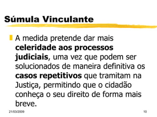 Súmula Vinculante A medida pretende dar mais  celeridade aos processos judiciais , uma vez que podem ser solucionados de maneira definitiva os  casos repetitivos  que tramitam na Justiça, permitindo que o cidadão conheça o seu direito de forma mais breve. 