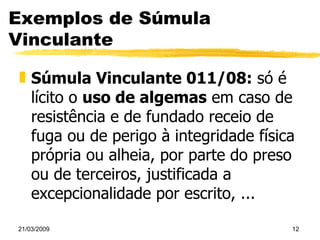 Exemplos de Súmula Vinculante Súmula Vinculante 011/08:  só é lícito o  uso de algemas  em caso de resistência e de fundado receio de fuga ou de perigo à integridade física própria ou alheia, por parte do preso ou de terceiros, justificada a excepcionalidade por escrito, ... 