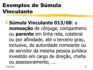 Exemplos de Súmula Vinculante Súmula Vinculante 013/08 : a  nomeação  de cônjuge, companheiro ou  parente  em linha reta, colateral ou por afinidade, até o terceiro grau, inclusive, da autoridade nomeante ou de servidor da mesma pessoa jurídica investido em cargo de direção, chefia ou assessoramento, ... 