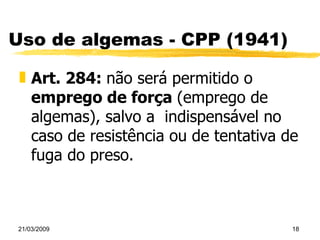 Uso de algemas - CPP (1941) Art. 284:  não será permitido o  emprego de força  (emprego de algemas), salvo a  indispensável no caso de resistência ou de tentativa de fuga do preso. 