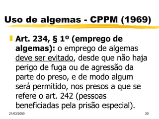 Uso de algemas - CPPM (1969) Art. 234, § 1º (emprego de algemas):  o emprego de algemas  deve ser evitado , desde que não haja perigo de fuga ou de agressão da parte do preso, e de modo algum será permitido, nos presos a que se refere o art. 242 (pessoas beneficiadas pela prisão especial). 