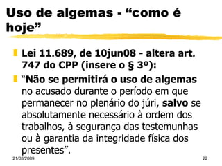 Uso de algemas - “como é hoje” Lei 11.689, de 10jun08 - altera art. 747 do CPP (insere o § 3º):  “ Não se permitirá o uso de algemas  no acusado durante o período em que permanecer no plenário do júri,  salvo  se absolutamente necessário à ordem dos trabalhos, à segurança das testemunhas ou à garantia da integridade física dos presentes”. 