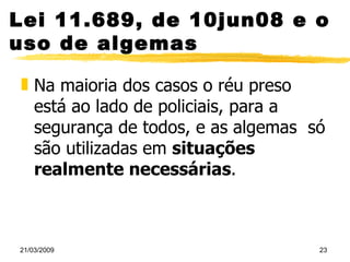 Lei 11.689, de 10jun08 e o uso de algemas Na maioria dos casos o réu preso está ao lado de policiais, para a segurança de todos, e as algemas  só são utilizadas em  situações realmente necessárias .  