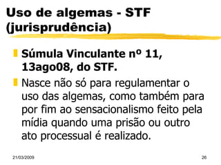 Uso de algemas - STF (jurisprudência) Súmula Vinculante nº 11, 13ago08, do STF. Nasce não só para regulamentar o uso das algemas, como também para por fim ao sensacionalismo feito pela mídia quando uma prisão ou outro ato processual é realizado. 