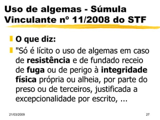 Uso de algemas - Súmula Vinculante nº 11/2008 do STF O que diz:  "Só é lícito o uso de algemas em caso de  resistência  e de fundado receio de  fuga  ou de perigo à  integridade física  própria ou alheia, por parte do preso ou de terceiros, justificada a excepcionalidade por escrito, ... 