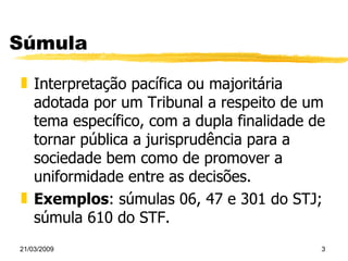 Súmula Interpretação pacífica ou majoritária adotada por um Tribunal a respeito de um tema específico, com a dupla finalidade de tornar pública a jurisprudência para a sociedade bem como de promover a uniformidade entre as decisões. Exemplos : súmulas 06, 47 e 301 do STJ; súmula 610 do STF. 