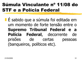 Súmula Vinculante nº 11/08 do STF e a Polícia Federal É sabido que a súmula foi editada em um momento de forte tensão entre o  Supremo Tribunal Federal e a Polícia Federal , decorrente de prisões de certas pessoas (banqueiros, políticos etc). 