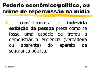 Poderio econômico/político, ou crime de repercussão na mídia ... constatando-se a  indevida exibição da pessoa  presa como se fosse uma espécie de troféu a demonstrar a eficiência (verdadeira ou aparente) do aparato de segurança pública. 