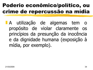 Poderio econômico/político, ou crime de repercussão na mídia A utilização de algemas tem o propósito de violar claramente os princípios da presunção da inocência e da dignidade humana (exposição à mídia, por exemplo). 