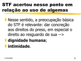 STF acertou nesse ponto em relação ao uso de algemas Nesse sentido, a preocupação básica do STF é relevante: dar concreção aos direitos do preso, em especial o direito ao resguardo de sua --> dignidade humana ; intimidade . 