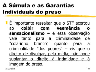 A Súmula e as Garantias Individuais do preso É importante ressaltar que o STF acertou ao  coibir com veemência o sensacionalismo  – e essa observação vale tanto para a criminalidade de "colarinho branco" quanto para a criminalidade "dos pobres" – eis que o  direito de divulgar, pela mídia, não pode suplantar o direito à intimidade e à imagem do preso . 