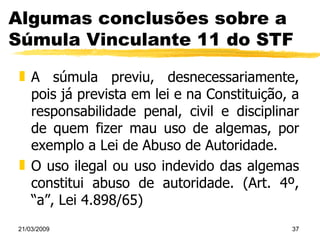 Algumas conclusões sobre a Súmula Vinculante 11 do STF A súmula previu, desnecessariamente, pois já prevista em lei e na Constituição, a responsabilidade penal, civil e disciplinar de quem fizer mau uso de algemas, por exemplo a Lei de Abuso de Autoridade. O uso ilegal ou uso indevido das algemas constitui abuso de autoridade. (Art. 4º, “a”, Lei 4.898/65) 