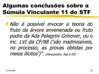 Algumas conclusões sobre a Súmula Vinculante 11 do STF Não é possível invocar a teoria do fruto da árvore envenenada ou fruto podre da Ada Pelegrini Grinover, ou o inc. LVI da CF/88 (‘são inadmissíveis, no processo, as provas obtidas por meios ilícitos’)”.   (Alexsandro, Asp a Of) 