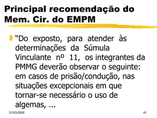 Principal recomendação do Mem. Cir. do EMPM “ Do  exposto,  para  atender  às  determinações  da  Súmula  Vinculante  nº  11,  os integrantes da PMMG deverão observar o seguinte: em casos de prisão/condução, nas situações excepcionais em que tornar-se necessário o uso de algemas, ... 
