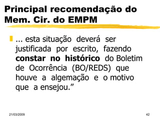 Principal recomendação do Mem. Cir. do EMPM ... esta situação  deverá  ser  justificada  por  escrito,  fazendo  constar  no  histórico   do Boletim  de  Ocorrência  (BO/REDS)  que  houve  a  algemação  e  o motivo  que  a ensejou.” 