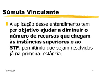 Súmula Vinculante A aplicação desse entendimento tem por  objetivo ajudar a diminuir o número de recursos que chegam às instâncias superiores e ao STF , permitindo que sejam resolvidos já na primeira instância. 