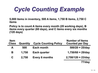 12 - 16
Cycle Counting Example
5,000 items in inventory, 500 A items, 1,750 B items, 2,750 C
items
Policy is to count A items every month (20 working days), B
items every quarter (60 days), and C items every six months
(120 days)
Item
Class Quantity Cycle Counting Policy
Number of Items
Counted per Day
A 500 Each month 500/20 = 25/day
B 1,750 Each quarter 1,750/60 = 29/day
C 2,750 Every 6 months 2,750/120 = 23/day
77/day
 