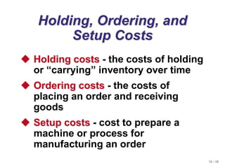 12 - 19
Holding, Ordering, and
Setup Costs
 Holding costs - the costs of holding
or “carrying” inventory over time
 Ordering costs - the costs of
placing an order and receiving
goods
 Setup costs - cost to prepare a
machine or process for
manufacturing an order
 