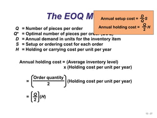 12 - 27
The EOQ Model
Q = Number of pieces per order
Q* = Optimal number of pieces per order (EOQ)
D = Annual demand in units for the inventory item
S = Setup or ordering cost for each order
H = Holding or carrying cost per unit per year
Annual holding cost = (Average inventory level)
x (Holding cost per unit per year)
Order quantity
2
= (Holding cost per unit per year)
= (H)
Q
2
Annual setup cost = S
D
Q
Annual holding cost = H
Q
2
 