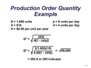 12 - 44
Production Order Quantity
Example
D = 1,000 units p = 8 units per day
S = $10 d = 4 units per day
H = $0.50 per unit per year
Q* =
2DS
H[1 - (d/p)]
= 282.8 or 283 hubcaps
Q* = = 80,000
2(1,000)(10)
0.50[1 - (4/8)]
 