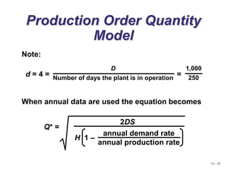 12 - 45
Production Order Quantity
Model
When annual data are used the equation becomes
Q* =
2DS
annual demand rate
annual production rate
H 1 –
Note:
d = 4 = =
D
Number of days the plant is in operation
1,000
250
 