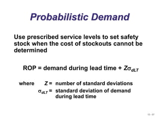 12 - 57
Probabilistic Demand
Use prescribed service levels to set safety
stock when the cost of stockouts cannot be
determined
ROP = demand during lead time + ZsdLT
where Z = number of standard deviations
sdLT = standard deviation of demand
during lead time
 