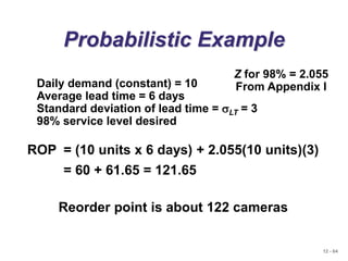 12 - 64
Probabilistic Example
Daily demand (constant) = 10
Average lead time = 6 days
Standard deviation of lead time = sLT = 3
98% service level desired
Z for 98% = 2.055
From Appendix I
ROP = (10 units x 6 days) + 2.055(10 units)(3)
= 60 + 61.65 = 121.65
Reorder point is about 122 cameras
 