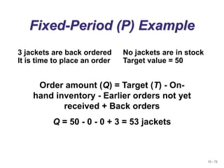 12 - 72
Fixed-Period (P) Example
Order amount (Q) = Target (T) - On-
hand inventory - Earlier orders not yet
received + Back orders
Q = 50 - 0 - 0 + 3 = 53 jackets
3 jackets are back ordered No jackets are in stock
It is time to place an order Target value = 50
 