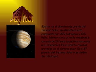 Júpiter Júpiter es el planeta más grande del Sistema Solar, su atmósfera está compuesta por 90% hidrógeno y 10% helio. Júpiter tiene un anillo rodeándolo con más de 50 lunas (satélites naturales a su alrededor). Es el planeta con más gravedad en el sistema solar. Es el 5º planeta del Sistema Solar y es visible sin telescopio.  