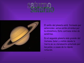 saturno El anillo del planeta está  formado por asteroides, estos están atraídos por la atmósfera. Este contiene miles de satélites. Es el segundo planeta más grande del Sistema Solar y visible desde la tierra se ve claramente achatado por los polos, a causa de la rápida rotación.  . 