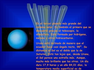 Urano Es el tercer planeta más grande del sistema solar. E s también el primero que se descubrió gracias al telescopio, la atmósfera. Está formada por hidrógeno, metano y otros hidrocarburos. Urano está inclinado de manera que el ecuador hace casi ángulo recto, 98º. Su distancia al Sol es el doble que la de Saturno. Está tan lejos que, desde Urano, el Sol parece una estrella más. Aunque, mucho más brillante que las otras. Un día dura 17,9 horas y un año 84,01 días, la temperatura media superficial es de -210º C.      