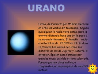 URANO Urano, descubierto por William Herschel en 1781, es visible sin telescopio. Seguro que alguien lo había visto antes, pero la enorme distancia hace que brille poco y se mueva lentamente. El tamaño  : radio ecuatorial es de  25.559 km. El día dura 17,9 horas Los anillos de Urano son distintos de los de Júpiter y Saturno. El exterior, Epsilon está formado por grandes rocas de hielo y tiene color gris. Parece que hay otros anillos, o fragmentos, no muy amplios, de unos 50 metros.   