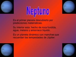 Neptuno Es el primer planeta descubierto por predicciones matemáticas. Su interior esta  hecho de roca fundida, agua, metano y amoníaco líquido. Es un planeta dinámico con manchas   que recuerdan las tempestades de Júpiter. 