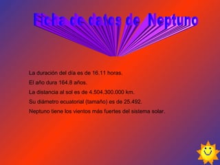 La duración del día es de 16.11 horas. El año dura 164.8 años. La distancia al sol es de 4.504.300.000 km. Su diámetro ecuatorial (tamaño) es de 25.492. Neptuno tiene los vientos más fuertes del sistema solar.  Ficha de datos de  Neptuno 