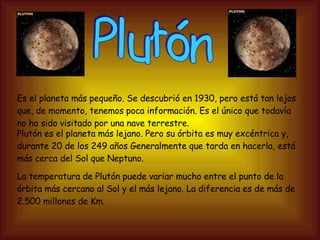 Plutón Es el planeta más pequeño. Se descubrió en 1930, pero está tan lejos que, de momento, tenemos poca información. Es el único que todavía no ha sido visitado por una nave terrestre. Plutón es el planeta más lejano. Pero su órbita es muy excéntrica y, durante 20 de los 249 años Generalmente que tarda en hacerla, está más cerca del Sol que Neptuno. La temperatura de Plutón puede variar mucho entre el punto de la órbita más cercano al Sol y el más lejano. La diferencia es de más de 2.500 millones de Km. 