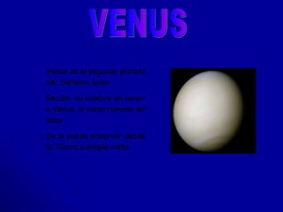 VENUS Venus   es el segundo planeta del Sistema Solar.  Recibe  su nombre en honor  a Venus, la diosa romana del amor. Se lo puede observar desde la Tierra a simple vista. 