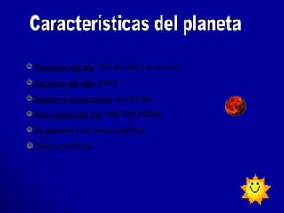 Duración del día :  243,01   días terrestres   Duracion del  año :   224,7 Diámetro ecuatoriano :   12.014 Km  Dist. media del Sol :  108.208.930km   Es gaseoso y no tiene satélites.  Tiene atmósfera  Características del planeta 