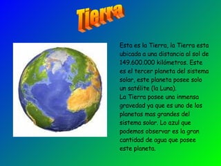 Esta es la Tierra, la Tierra esta ubicada a una distancia al sol de 149.600.000 kilómetros. Este es el tercer planeta del sistema solar, este planeta posee solo un satélite (la Luna).  La Tierra posee una inmensa gravedad ya que es uno de los planetas mas grandes del sistema solar. Lo azul que podemos observar es la gran cantidad de agua que posee este planeta. Tierra 