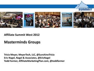 Affiliate Summit West 2012

Masterminds Groups

Tricia Meyer, MeyerTech, LLC, @SunshineTricia
Eric Nagel, Nagel & Associates, @EricNagel
Todd Farmer, AffiliateMarketingPlan.com, @toddfarmer
 