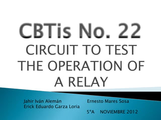 CIRCUIT TO TEST
THE OPERATION OF
A RELAY
Jahir Iván Alemán Ernesto Mares Sosa
Erick Eduardo Garza Loria
5ºA NOVIEMBRE 2012
 