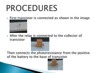  First transistor is connected as shown in the image
 After the relay is connected to the collector of
transistor
Then connects the photoresistance from the positive
of the battery to the base of transistor
 