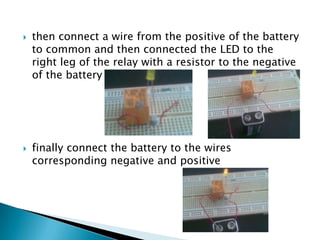  then connect a wire from the positive of the battery
to common and then connected the LED to the
right leg of the relay with a resistor to the negative
of the battery
 finally connect the battery to the wires
corresponding negative and positive
 