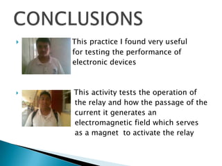 This practice I found very useful
for testing the performance of
electronic devices
 This activity tests the operation of
the relay and how the passage of the
current it generates an
electromagnetic field which serves
as a magnet to activate the relay
 