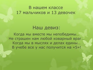 В нашем классе
17 мальчиков и 13 девочек
Наш девиз:
Когда мы вместе мы непобедимы…
Не страшен нам любой коварный враг…
Когда мы в мыслях и делах едины…
В учебе все у нас получится на «5»!
 
