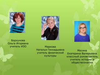 Маркова
Наталья Геннадьевна
учитель физической
культуры
Мосина
Екатерина Валерьевна
классный руководитель
учитель истории и
обществознания
Борхунова
Ольга Игоревна
учитель ИЗО
 