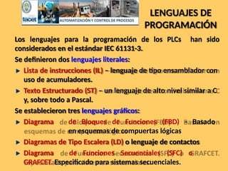 LENGUAJES DE
PROGRAMACIÓN
Los lenguajes para la programación de los PLCs han sido
considerados en el estándar IEC 61131-3.
Se definieron dos lenguajes literales:
Lista de instrucciones (IL) – lenguaje de tipo ensamblador con
uso de acumuladores.
Texto Estructurado (ST) – un lenguaje de alto nivel similar a C
y, sobre todo a Pascal.
Se establecieron tres lenguajes gráficos:
Diagrama de Bloques de Funciones (FBD) - Basado
en esquemas de compuertas lógicas
Diagramas de Tipo Escalera (LD) o lenguaje de contactos
Diagrama de Funciones Secuenciales (SFC) o
GRAFCET. Especificado para sistemas secuenciales.
 