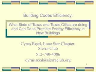 Building Codes Efficiency: What State of Texas and Texas Cities are doing and Can Do to Promote Energy Efficiency in New Buildings Cyrus Reed, Lone Star Chapter, Sierra Club 512-740-4086 [email_address] 